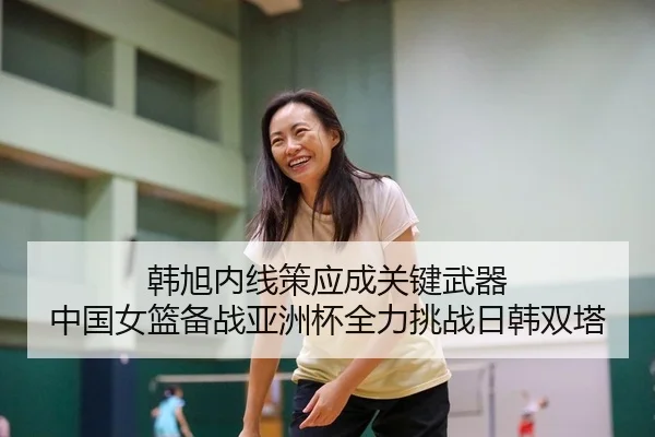 韩旭内线策应成关键武器 中国女篮备战亚洲杯全力挑战日韩双塔