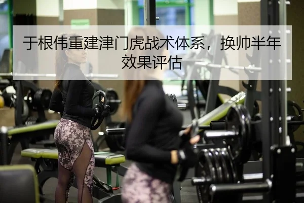 于根伟重建津门虎战术体系，换帅半年效果评估